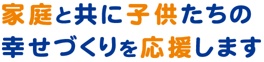 家庭と共に子供たちの幸せづくりを応援します